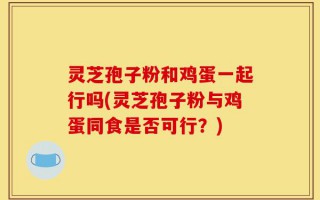 灵芝孢子粉和鸡蛋一起行吗(灵芝孢子粉与鸡蛋同食是否可行？)