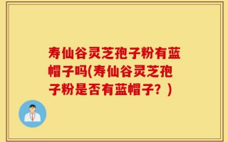 寿仙谷灵芝孢子粉有蓝帽子吗(寿仙谷灵芝孢子粉是否有蓝帽子？)