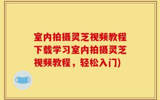 室内拍摄灵芝视频教程下载学习室内拍摄灵芝视频教程，轻松入门)