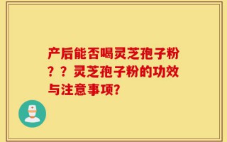产后能否喝灵芝孢子粉？？灵芝孢子粉的功效与注意事项？