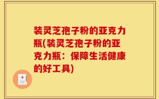 装灵芝孢子粉的亚克力瓶(装灵芝孢子粉的亚克力瓶：保障生活健康的好工具)