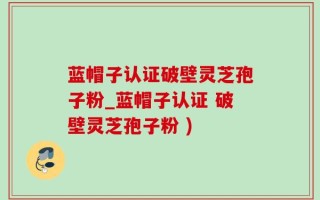 蓝帽子认证破壁灵芝孢子粉_蓝帽子认证 破壁灵芝孢子粉 )