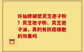 许仙牌破壁灵芝孢子粉？灵芝孢子粉、灵芝孢子油，真的有抗癌细胞的效果吗