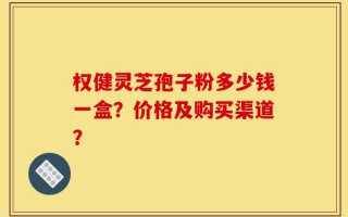 权健灵芝孢子粉多少钱一盒？价格及购买渠道？