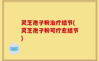 灵芝孢子粉治疗结节(灵芝孢子粉可疗愈结节)