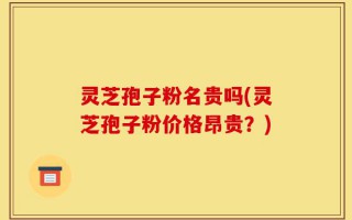 灵芝孢子粉名贵吗(灵芝孢子粉价格昂贵？)