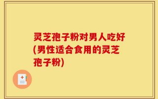 灵芝孢子粉对男人吃好(男性适合食用的灵芝孢子粉)