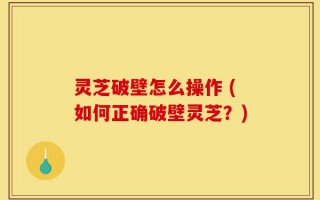 灵芝破壁怎么操作 (如何正确破壁灵芝？)