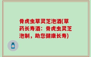 骨虎虫草灵芝泡酒(草药长寿酒：骨虎虫灵芝泡制，助您健康长寿)