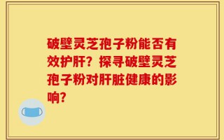 破壁灵芝孢子粉能否有效护肝？探寻破壁灵芝孢子粉对肝脏健康的影响？