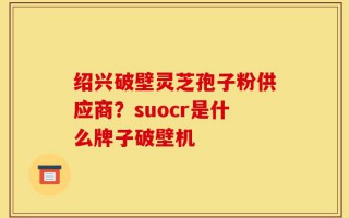 绍兴破壁灵芝孢子粉供应商？suocr是什么牌子破壁机