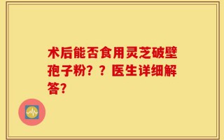 术后能否食用灵芝破壁孢子粉？？医生详细解答？