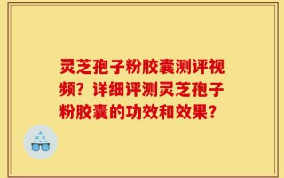 灵芝孢子粉胶囊测评视频？详细评测灵芝孢子粉胶囊的功效和效果？