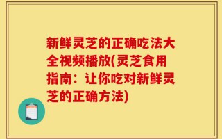 新鲜灵芝的正确吃法大全视频播放(灵芝食用指南：让你吃对新鲜灵芝的正确方法)