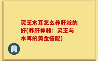 灵芝木耳怎么养肝脏的好(养肝神器：灵芝与木耳的黄金搭配)