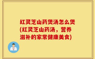 红灵芝山药煲汤怎么煲(红灵芝山药汤，营养滋补的家常健康美食)