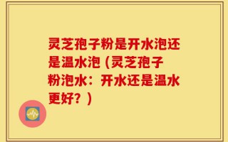 灵芝孢子粉是开水泡还是温水泡 (灵芝孢子粉泡水：开水还是温水更好？)