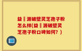 益璟源破壁灵芝孢子粉怎么样(益璟源破壁灵芝孢子粉口碑如何？)