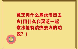 灵芝和什么煮水清热去火(用什么和灵芝一起煮水能有清热去火的功效？)