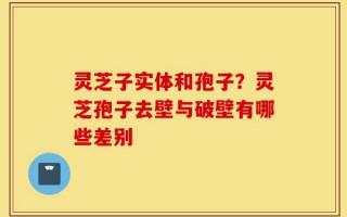 灵芝子实体和孢子？灵芝孢子去壁与破壁有哪些差别
