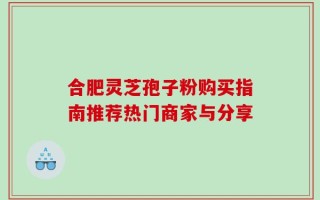 合肥灵芝孢子粉购买指南推荐热门商家与分享