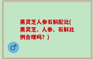 黑灵芝人参石斛配比(黑灵芝、人参、石斛比例合理吗？)
