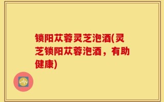锁阳苁蓉灵芝泡酒(灵芝锁阳苁蓉泡酒，有助健康)
