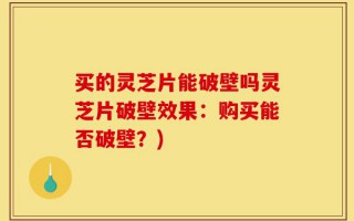 买的灵芝片能破壁吗灵芝片破壁效果：购买能否破壁？)