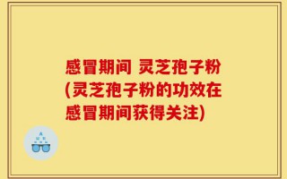 感冒期间 灵芝孢子粉(灵芝孢子粉的功效在感冒期间获得关注)