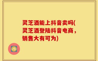 灵芝酒能上抖音卖吗(灵芝酒登陆抖音电商，销售大有可为)