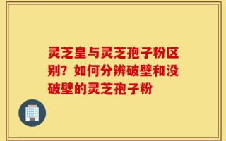 灵芝皇与灵芝孢子粉区别？如何分辨破壁和没破壁的灵芝孢子粉