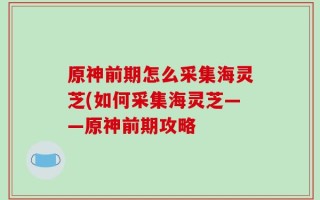 原神前期怎么采集海灵芝(如何采集海灵芝——原神前期攻略