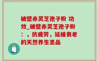 破壁赤灵芝孢子粉 功效_破壁赤灵芝孢子粉：，抗疲劳，延缓衰老的天然养生圣品