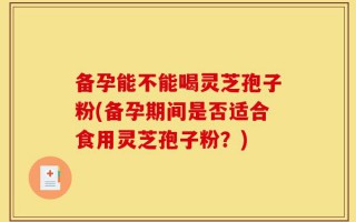 备孕能不能喝灵芝孢子粉(备孕期间是否适合食用灵芝孢子粉？)
