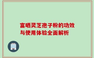 富晒灵芝孢子粉的功效与使用体验全面解析