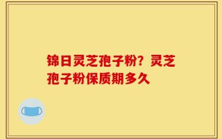 锦日灵芝孢子粉？灵芝孢子粉保质期多久