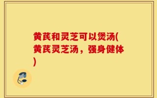 黄芪和灵芝可以煲汤(黄芪灵芝汤，强身健体)