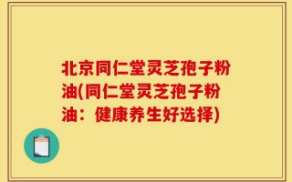 北京同仁堂灵芝孢子粉油(同仁堂灵芝孢子粉油：健康养生好选择)