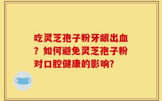 吃灵芝孢子粉牙龈出血？如何避免灵芝孢子粉对口腔健康的影响？