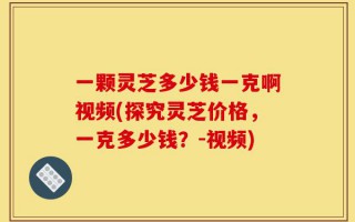 一颗灵芝多少钱一克啊视频(探究灵芝价格，一克多少钱？-视频)