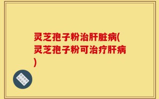灵芝孢子粉治肝脏病(灵芝孢子粉可治疗肝病)