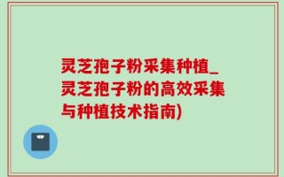 灵芝孢子粉采集种植_灵芝孢子粉的高效采集与种植技术指南)