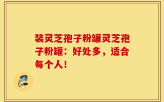 装灵芝孢子粉罐灵芝孢子粉罐：好处多，适合每个人！