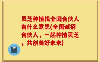 灵芝种植找全国合伙人有什么意思(全国诚招合伙人，一起种植灵芝，共创美好未来)