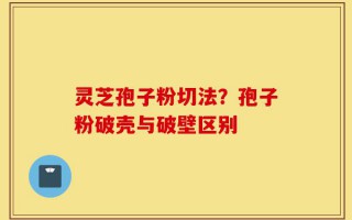 灵芝孢子粉切法？孢子粉破壳与破壁区别