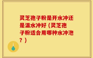 灵芝孢子粉是开水冲还是温水冲好 (灵芝孢子粉适合用哪种水冲泡？)