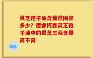 灵芝孢子油含量范围是多少？德睿柯森灵芝孢子油中的灵芝三萜含量高不高