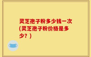 灵芝孢子粉多少钱一次(灵芝孢子粉价格是多少？)