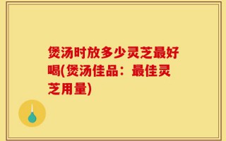 煲汤时放多少灵芝最好喝(煲汤佳品：最佳灵芝用量)