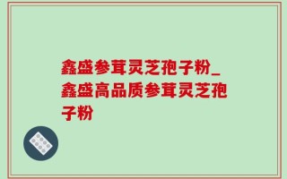 鑫盛参茸灵芝孢子粉_鑫盛高品质参茸灵芝孢子粉